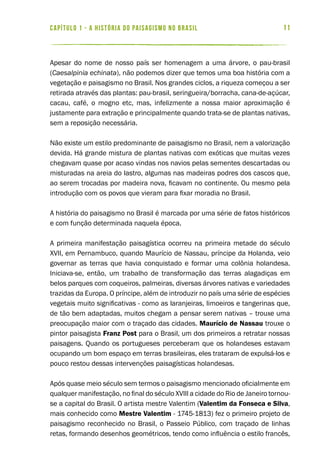 11capítulo 1 - a história do paisagismo no brasil 11
Apesar do nome de nosso país ser homenagem a uma árvore, o pau-brasil
(Caesalpinia echinata), não podemos dizer que temos uma boa história com a
vegetação e paisagismo no Brasil. Nos grandes ciclos, a riqueza começou a ser
retirada através das plantas: pau-brasil, seringueira/borracha, cana-de-açúcar,
cacau, café, o mogno etc, mas, infelizmente a nossa maior aproximação é
justamente para extração e principalmente quando trata-se de plantas nativas,
sem a reposição necessária.
Não existe um estilo predominante de paisagismo no Brasil, nem a valorização
devida. Há grande mistura de plantas nativas com exóticas que muitas vezes
chegavam quase por acaso vindas nos navios pelas sementes descartadas ou
misturadas na areia do lastro, algumas nas madeiras podres dos cascos que,
ao serem trocadas por madeira nova, ficavam no continente. Ou mesmo pela
introdução com os povos que vieram para fixar moradia no Brasil.
A história do paisagismo no Brasil é marcada por uma série de fatos históricos
e com função determinada naquela época.
A primeira manifestação paisagística ocorreu na primeira metade do século
XVII, em Pernambuco, quando Maurício de Nassau, príncipe da Holanda, veio
governar as terras que havia conquistado e formar uma colônia holandesa.
Iniciava-se, então, um trabalho de transformação das terras alagadiças em
belos parques com coqueiros, palmeiras, diversas árvores nativas e variedades
trazidas da Europa. O príncipe, além de introduzir no país uma série de espécies
vegetais muito significativas - como as laranjeiras, limoeiros e tangerinas que,
de tão bem adaptadas, muitos chegam a pensar serem nativas – trouxe uma
preocupação maior com o traçado das cidades. Maurício de Nassau trouxe o
pintor paisagista Franz Post para o Brasil, um dos primeiros a retratar nossas
paisagens. Quando os portugueses perceberam que os holandeses estavam
ocupando um bom espaço em terras brasileiras, eles trataram de expulsá-los e
pouco restou dessas intervenções paisagísticas holandesas.
Após quase meio século sem termos o paisagismo mencionado oficialmente em
qualquer manifestação, no final do século XVIII a cidade do Rio de Janeiro tornou-
se a capital do Brasil. O artista mestre Valentim (Valentim da Fonseca e Silva,
mais conhecido como Mestre Valentim - 1745-1813) fez o primeiro projeto de
paisagismo reconhecido no Brasil, o Passeio Público, com traçado de linhas
retas, formando desenhos geométricos, tendo como influência o estilo francês,
 