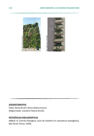 curso municipal de recursos paisagísticos110
AGRADECIMENTOS
Fotos: Sarita Brulé e Silvia Helena Guerra
Diagramação: Juscelino Nobuo Shiraki.
REFERÊNCIAS BIBLIOGRÁFICAS
ABBUD, B. Criando Paisagens. Guia de trabalho em arquitetura paisagística.
São Paulo: Senac, 2006.
Foto:MariadeL.daCosta
Foto:SilviaHelenaGuerra
 