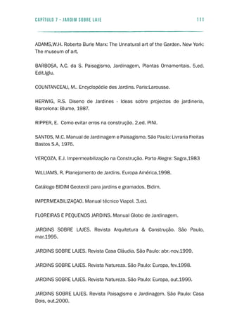 111capítulo 7 - JARDIM SOBRE LAJE
ADAMS,W.H. Roberto Burle Marx: The Unnatural art of the Garden. New York:
The museum of art.
BARBOSA, A.C. da S. Paisagismo, Jardinagem, Plantas Ornamentais. 5.ed.
Edit.Iglu.
COUNTANCEAU, M.. Encyclopédie des Jardins. Paris:Larousse.
HERWIG, R.S. Diseno de Jardines - Ideas sobre projectos de jardineria,
Barcelona: Blume, 1987.
RIPPER, E. Como evitar erros na construção. 2.ed. PINI.
SANTOS, M.C. Manual de Jardinagem e Paisagismo. São Paulo: Livraria Freitas
Bastos S.A, 1976.
VERÇOZA, E.J. Impermeabilização na Construção. Porto Alegre: Sagra,1983
WILLIAMS, R. Planejamento de Jardins. Europa América,1998.
Catálogo BIDIM Geotextil para jardins e gramados. Bidim.
IMPERMEABILIZAÇAO. Manual técnico Viapol. 3.ed.
FLOREIRAS E PEQUENOS JARDINS. Manual Globo de Jardinagem.
		
JARDINS SOBRE LAJES. Revista Arquitetura & Construção. São Paulo,
mar.1995.
JARDINS SOBRE LAJES. Revista Casa Cláudia. São Paulo: abr.-nov.1999.
JARDINS SOBRE LAJES. Revista Natureza. São Paulo: Europa, fev.1998.
JARDINS SOBRE LAJES. Revista Natureza. São Paulo: Europa, out.1999.
JARDINS SOBRE LAJES. Revista Paisagismo e Jardinagem. São Paulo: Casa
Dois, out.2000.
 
