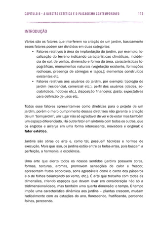 113capítulo 8 - A QUESTÃO ESTÉTICA E O PAISAGISMO CONTEMPORÂNEO
Introdução
Vários são os fatores que interferem na criação de um jardim, basicamente
esses fatores podem ser divididos em duas categorias:
•	 Fatores relativos à área de implantação do jardim, por exemplo: lo-
calização do terreno indicando características climáticas, incidên-
cia de sol, de ventos, dimensão e forma da área, características to-
pográficas, monumentos naturais (vegetação existente, formações
rochosas, presença de córregos e lagos.); elementos construídos
existentes etc.
•	 Fatores relativos aos usuários do jardim, por exemplo: tipologia do
jardim (residencial, comercial etc.), perfil dos usuários (idades, so-
ciabilidade, hobbies etc.), disposição financeira; gosto; expectativas
para definição de usos etc.
Todos esse fatores apresentam-se como diretrizes para o projeto de um
jardim, porém o mero cumprimento dessas diretrizes não garante a criação
de um ‘bom jardim’, um lugar não só agradável de ver e de estar mas também
um espaço diferenciado. Há outro fator em sintonia com todos os outros, que
os engloba e arranja em uma forma interessante, inovadora e original: o
fator estético.
Jardins são obras de arte e, como tal, possuem técnicas e normas de
execução. Mais que isso, os jardins estão entre as belas-artes, pois buscam a
perfeição, a harmonia, a excelência.
Uma arte que alerta todos os nossos sentidos (jardins possuem cores,
formas, texturas, aromas, promovem sensações de calor e frescor,
apresentam frutos saborosos, sons agradáveis como o canto dos pássaros
e o de folhas balançando ao vento, etc.). É arte que trabalha com todas as
dimensões, criando espaços que devem levar em consideração não só a
tridimensionalidade, mas também uma quarta dimensão: o tempo. O tempo
impõe uma característica dinâmica aos jardins – plantas crescem, mudam
radicalmente com as estações do ano, florescendo, frutificando, perdendo
folhas, perecendo.
 
