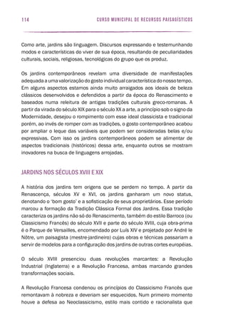 curso municipal de recursos paisagísticos114
Como arte, jardins são linguagem. Discursos expressando e testemunhando
modos e características do viver de sua época, resultando de peculiaridades
culturais, sociais, religiosas, tecnológicas do grupo que os produz.
Os jardins contemporâneos revelam uma diversidade de manifestações
adequadaaumavalorizaçãodogostoindividualcaracterísticadonossotempo.
Em alguns aspectos estamos ainda muito arraigados aos ideais de beleza
clássicos desenvolvidos e defendidos a partir da época do Renascimento e
baseados numa releitura de antigas tradições culturais greco-romanas. A
partir da virada do século XIX para o século XX a arte, a princípio sob o signo da
Modernidade, desejou o rompimento com esse ideal classicista e tradicional
porém, ao invés de romper com as tradições, o gosto contemporâneo acabou
por ampliar o leque das variáveis que podem ser consideradas belas e/ou
expressivas. Com isso os jardins contemporâneos podem se alimentar de
aspectos tradicionais (históricos) dessa arte, enquanto outros se mostram
inovadores na busca de linguagens arrojadas.
Jardins nos séculos XVIII e XIX
A história dos jardins tem origens que se perdem no tempo. A partir da
Renascença, séculos XV e XVI, os jardins ganharam um novo status,
denotando o ‘bom gosto’ e a sofisticação de seus proprietários. Esse período
marcou a formação da Tradição Clássica Formal dos Jardins. Essa tradição
caracteriza os jardins não só do Renascimento, também do estilo Barroco (ou
Classicismo Francês) do século XVII e parte do século XVIII, cuja obra-prima
é o Parque de Versailles, encomendado por Luís XIV e projetado por André le
Nôtre, um paisagista (mestre-jardineiro) cujas obras e técnicas passariam a
servir de modelos para a configuração dos jardins de outras cortes européias.
O século XVIII presenciou duas revoluções marcantes: a Revolução
Industrial (Inglaterra) e a Revolução Francesa, ambas marcando grandes
transformações sociais.
A Revolução Francesa condenou os princípios do Classicismo Francês que
remontavam à nobreza e deveriam ser esquecidos. Num primeiro momento
houve a defesa ao Neoclassicismo, estilo mais contido e racionalista que
 