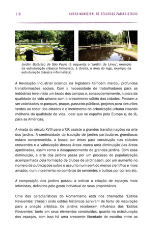 curso municipal de recursos paisagísticos116
A Revolução Industrial ocorrida na Inglaterra também marcou profundas
transformações sociais. Com a necessidade de trabalhadores para as
indústrias teve início um êxodo dos campos e, conseqüentemente, a piora da
qualidade de vida urbana com o crescimento súbito das cidades. Passam a
ser valorizados os parques, praças, passeios públicos, projetos para cinturões
verdes ao redor das cidades e o incremento da arborização urbana visando
melhoria da qualidade de vida. Ideal que se espalha pela Europa e, de lá,
para as Américas.
A virada do século XVIII para o XIX assiste a grandes transformações na arte
dos jardins. A continuidade da tradição de jardins particulares grandiosos
estava comprometida, a busca por áreas para construção nas cidades
crescentes e a valorização dessas áreas marca uma diminuição das áreas
ajardinadas, assim como o desaparecimento de grandes jardins. Com essa
diminuição, a arte dos jardins passa por um processo de popularização
acompanhada pela formação de clubes de jardinagem, por um aumento no
número de publicações sobre o assunto num sentido menos científico e mais
amador, num incremento no comércio de sementes e bulbos por correio etc.
A composição dos jardins passou a indicar a criação de espaços mais
intimistas, definidos pelo gosto individual de seus proprietários.
Uma das características do Romantismo está nos chamados ‘Estilos
Reviventes’ (‘neos’) onde estilos históricos serviram de fonte de inspiração
para a criação artística. Os jardins receberam influência dos ‘Estilos
Reviventes’ tanto em seus elementos construídos, quanto na estruturação
dos espaços, com isso há uma crescente liberdade de escolha entre as
Jardim Botânico de São Paulo (à esquerda o ‘Jardim de Lineu’, exemplo
da estruturação clássica formalista; à direita, a área do lago, exemplo da
estruturação clássica informalista)
 