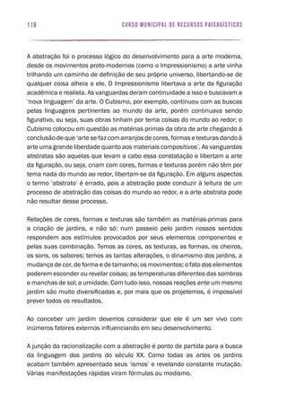 curso municipal de recursos paisagísticos118
A abstração foi o processo lógico do desenvolvimento para a arte moderna,
desde os movimentos proto-modernos (como o Impressionismo) a arte vinha
trilhando um caminho de definição de seu próprio universo, libertando-se de
qualquer coisa alheia a ele. O Impressionismo libertava a arte da figuração
acadêmica e realista. As vanguardas deram continuidade a isso e buscavam a
‘nova linguagem’ da arte. O Cubismo, por exemplo, continuou com as buscas
pelas linguagens pertinentes ao mundo da arte, porém continuava sendo
figurativo, ou seja, suas obras tinham por tema coisas do mundo ao redor; o
Cubismo colocou em questão as matérias primas da obra de arte chegando à
conclusão de que ‘arte se faz com arranjos de cores, formas e texturas dando à
arte uma grande liberdade quanto aos materiais compositivos’. As vanguardas
abstratas são aquelas que levam a cabo essa constatação e libertam a arte
da figuração, ou seja, criam com cores, formas e texturas porém não têm por
tema nada do mundo ao redor, libertam-se da figuração. Em alguns aspectos
o termo ‘abstrato’ é errado, pois a abstração pode conduzir à leitura de um
processo de abstração das coisas do mundo ao redor, e a arte abstrata pode
não resultar desse processo.
Relações de cores, formas e texturas são também as matérias-primas para
a criação de jardins, e não só: num passeio pelo jardim nossos sentidos
respondem aos estímulos provocados por seus elementos componentes e
pelas suas combinação. Temos as cores, as texturas, as formas, os cheiros,
os sons, os sabores; temos as tantas alterações, o dinamismo dos jardins, a
mudança de cor, de forma e de tamanho; os movimentos; o fato dos elementos
poderem esconder ou revelar coisas; as temperaturas diferentes das sombras
e manchas de sol; a umidade. Com tudo isso, nossas reações ante um mesmo
jardim são muito diversificadas e, por mais que os projetemos, é impossível
prever todos os resultados.
Ao conceber um jardim devemos considerar que ele é um ser vivo com
inúmeros fatores externos influenciando em seu desenvolvimento.
A junção da racionalização com a abstração é ponto de partida para a busca
da linguagem dos jardins do século XX. Como todas as artes os jardins
acabam também apresentado seus ‘ismos’ e revelando constante mutação.
Várias manifestações rápidas viram fórmulas ou modismo.
 