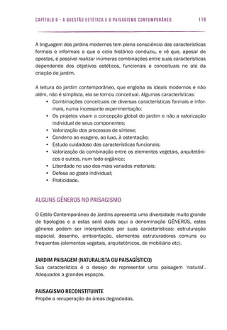 119capítulo 8 - A QUESTÃO ESTÉTICA E O PAISAGISMO CONTEMPORÂNEO
A linguagem dos jardins modernos tem plena consciência das características
formais e informais a que o ciclo histórico conduziu, e vê que, apesar de
opostas, é possível realizar inúmeras combinações entre suas características
dependendo dos objetivos estéticos, funcionais e conceituais no ato da
criação do jardim.
A leitura do jardim contemporâneo, que engloba os ideais modernos e não
além, não é simplista, ela se tornou conceitual. Algumas características:
•	 Combinações conceituais de diversas características formais e infor-
mais, numa incessante experimentação:
•	 Os projetos visam a concepção global do jardim e não a valorização
individual de seus componentes;
•	 Valorização dos processos de síntese;
•	 Condeno ao exagero, ao luxo, à ostentação;
•	 Estudo cuidadoso das características funcionais;
•	 Valorização da combinação entre os elementos vegetais, arquitetôni-
cos e outros, num todo orgânico;
•	 Liberdade no uso dos mais variados materiais;
•	 Defesa ao gosto individual;
•	 Praticidade.
Alguns Gêneros no Paisagismo
O Estilo Contemporâneo de Jardins apresenta uma diversidade muito grande
de tipologias e a estas será dada aqui a denominação GÊNEROS, estes
gêneros podem ser interpretados por suas características: estruturação
espacial, desenho, ambientação, elementos estruturadores comuns ou
frequentes (elementos vegetais, arquitetônicos, de mobiliário etc).
Jardim Paisagem (Naturalista ou Paisagístico)
Sua característica é o desejo de representar uma paisagem ‘natural’.
Adequados a grandes espaços.
Paisagismo Reconstituinte
Propõe a recuperação de áreas degradadas.
119capítulo 8 - A QUESTÃO ESTÉTICA E O PAISAGISMO CONTEMPORÂNEO
 