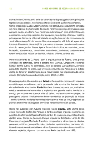 curso municipal de recursos paisagísticos12
numa área de 20 hectares, além de diversas obras paisagísticas nos principais
logradouros da cidade. A contratação foi do vice-rei D. Luiz de Vasconcellos.
ComachegadadeD.JoãoVIcomafamíliarealportuguesa(séculoXIX),começou
um novo capítulo à urbanização da cidade. Foram construídas diversas praças e
parques e criou-se o Horto Real “jardim de aclimatação”, para acolher todas as
especiarias, sementes e plantas trazidas pelos navegantes e fornecer matéria
prima para a fábrica de pólvora instalada na região, hoje em dia com o nome de
Jardim Botânico do Rio de Janeiro. Das plantas doadas a D. João VI, a palmeira-
imperial (Roystonea oleracea) foi a que mais o encantou, transformando-se em
símbolo desse jardim. Nessa época foram introduzidos os abacates, jacas,
fruta-pão, noz-moscada, tamarindos, carambolas, jambeiros; posteriormente
foram introduzidas mudas de acalifas, cássias, crótons, daturas etc.
Para o casamento de D. Pedro I com a arquiduquesa da Áustria, uma grande
comissão de botânicos, como o célebre Von Martius, Langsdorff, Frederico
Sellow, dentre outros, foi contratada. Além do célebre Ludwig Riedel, primeiro
paisagista atuante no Brasil, que teve como incumbência “esverdear a cidade
do Rio de Janeiro”, pois temia-se que a noiva ficasse mal impressionada com a
cidade. Ele trabalhou na arborização entre 1836 e 1860.
Uma das grandes dificuldades que Reidel enfrentou foi o preconceito referente
à maleita que, acreditavam, seria provocada pela sombra das árvores. Além
do trabalho de arborização, Reidel também treinou escravos em jardineiros,
coletou sementes em excursões e implantou um grande viveiro. Ao deixar o
serviço por motivos de doença, não só deixou montado todo um projeto de
paisagismo urbano – inclusive com know-how técnico de produção de mudas
– como, também, milhares de mudas nos viveiros e mais de 7.000 espécies de
plantas brasileiras catalogadas em vários herbários de outros países.
Reidel foi sucedido por Auguste François Marie Glaziou. Este último seria,
então, nomeado diretor dos Parques e Jardins da Casa Imperial, realizando os
projetos de reforma do Passeio Público, jardim da residência imperial da Quinta
da Boa Vista, Campo de Santana, Parque Imperial de Petrópolis, Largo de São
Francisco e Largo do Machado. Trabalhou com pau-ferro, vários tipos de cássias,
paineiras, eritrinas, jacarandás, ipês, bauhinias, quaresmeiras, manacás, etc,
fazendo uma sucessão colorida em várias épocas do ano. Além disso, classificou
diversas espécies, algumas com seu nome. Pediu demissão em 1897.
 