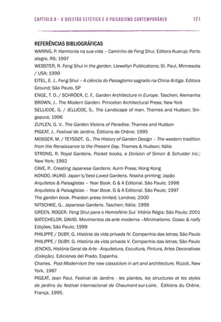 REFERÊNCIAS BIBLIOGRÁFICAS
WARING, P. Harmonia na sua vida – Caminho de Feng Shui. Editora Kuarup; Porto
alegre, RS; 1997
WEBSTER, R. Feng Shui in the garden. Llewellyn Publications; St. Paul, Minnesota
/ USA; 1999
EITEL, E. J.. Feng Shui – A ciência do Paisagismo sagrado na China Antiga. Editora
Ground; São Paulo, SP
ENGE, T. O. / SCHRÖER, C. F.. Garden Architecture in Europe. Taschen; Alemanha
BROWN, J.. The Modern Garden. Princeton Architectural Press; New York
SELLICOE, G. / JELLICOE, S.. The Landscape of man. Thames and Hudson; Sin-
gapura; 1996
ZUYLEN, G. V.. The Garden Visions of Paradise. Thames and Hudson
PIGEAT, J.. Festival de Jardins. Éditions de Chêne; 1995
MOSSER, M. / TEYSSOT, G.. The History of Garden Design – The western tradition
from the Renaissance to the Present Day. Thames & Hudson; Itália
STRONG, R. Royal Gardens. Pocket books, a Division of Simon & Schuster inc.;
New York; 1992
CAVE, P.. Creating Japanese Gardens. Aurm Press; Hong Kong
KONDO, IKUKO. Japan’s/best-Loved Gardens. Nissha printing; Japão
Arquitetos & Paisagistas – Year Book. G & A Editorial. São Paulo; 1998
Arquitetos & Paisagistas – Year Book. G & A Editorial. São Paulo; 1997
The garden book. Phaidon press limited; Londres; 2000
NITSCHKE, G.. Japanese Gardens. Taschen; Itália; 1999
GREEN, ROGER. Feng Shui para o Hemisfério Sul. Vitória Régia; São Paulo; 2001
BATCCHELOR, DAVID. Movimentos da arte moderna –Minimalismo. Cosac & naify
Edições; São Paulo; 1999
PHILIPPE / DUBY, G. História da vida privada IV. Companhia das letras; São Paulo
PHILIPPE / DUBY, G. História da vida privada V. Companhia das letras; São Paulo
JENCKS, História Geral da Arte - Arquitetura, Escultura, Pintura, Artes Decorativas
(Coleção). Ediciones del Prado, Espanha.
Charles. Post-Modernism the new classicism in art and architecture. Rizzoli, New
York, 1987
PIGEAT, Jean Paul. Festival de Jardins - les plantes, les structures et les styles
de jardins du festival internacional de Chaumont-sur-Loire. Éditions du Chêne,
França, 1995.
121capítulo 8 - A QUESTÃO ESTÉTICA E O PAISAGISMO CONTEMPORÂNEO
 