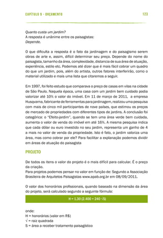 123capítulo 9 - ORÇAMENTO
Quanto custa um jardim?
A resposta é unânime entre os paisagistas:
Depende.
O que dificulta a resposta é o fato da jardinagem e do paisagismo serem
obras de arte e, assim, difícil determinar seu preço. Depende do nome do
paisagista, tamanho da área, complexidade, distancia de sua área de atuação,
experiência, estilo etc. Podemos até dizer que é mais fácil cobrar um quadro
do que um jardim, pois, além do artista, outros fatores interferirão, como o
material utilizado e mais uma lista que citaremos a seguir.
Em 1997, foi feito estudo que comparava o preço de casas em vilas na cidade
de São Paulo. Naquela época, uma casa com um jardim bem cuidado podia
valorizar até 10% o valor do imóvel. Em 11 de março de 2011, a empresa
Husqvarna,fabricantedeferramentasparajardinagem,realizouumapesquisa
com mais de cinco mil participantes de nove países, que estimou os preços
de mercado de propriedades com diferentes tipos de jardins. A conclusão foi
categórica: o “Efeito-jardim”, quando se tem uma área verde bem cuidada,
aumenta o valor de venda do imóvel em até 16%. A mesma pesquisa indica
que cada dólar ou euro investido no seu jardim, representa um ganho de 4
a mais no valor de venda da propriedade. Isto é fato, o jardim valoriza uma
área, mas como cobrar por ele? Para facilitar a explanação podemos dividir
em áreas de atuação do paisagista
Projeto
De todos os itens o valor do projeto é o mais difícil para calcular. É o preço
da criação.
Para projetos podemos pensar no valor em função de: Segundo a Associação
Brasileira de Arquitetos Paisagistas www.apab.org.br em 08/09/2011.
O valor dos honorários profissionais, quando baseado na dimensão da área
do projeto, será calculado segundo a seguinte fórmula:
onde:
H = honorários (valor em R$)
√ = raiz quadrada
S = área a receber tratamento paisagístico
 