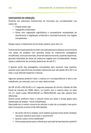 curso municipal de recursos paisagísticos124
Coeficientes de Correção
Poderão ser aplicados Coeficientes de Correção por complexidade nos
casos de:
•	 Projeto sobre laje;
•	 Topografia acidentada;
•	 Áreas com vegetação significativa e conseqüente necessidade de
atendimento à legislação ambiental e acompanhamento nos órgãos
competentes.
Nestes casos o Coeficiente de Correção poderá variar até 1,4.
ÍndicesdeCorreçãopoderãotambémseraplicadosparaadequaroshonorários
nos casos de projetos com grandes áreas de tratamento paisagístico
simplificado, como por exemplo, áreas de estacionamento, quadras esportivas,
grandes extensões de áreas de cobertura vegetal sem complexidade. Nestes
casos o coeficiente de correção poderá ser de até 0,7.
A grande parte dos paisagistas consultados para escrever este capitulo,
quando usam esta fórmula concedem descontos que vão desde 30 a 50 % no
total, o que dificulta bastante o cálculo.
Algumas pessoas preferem fazer o cálculo em correspondência à área a ser
trabalhada, por exemplo, com um valor determinado:
De R$ 10.00 a R$ 50.00 o m², segundo pesquisa do Jornal o Estado de São
Paulo de outubro de 1998. Assim, um jardim com a mesma área, no caso
mil m², pode custar R$10.000,00 ou R$50.000,00, que são valores bem
diferentes.
Outros ainda preferem fazer o cálculo tendo por base o tempo gasto para
elaboração do projeto - horas trabalhadas.
Essa pode ser a melhor maneira de calcular o valor de um projeto, mas quem
está começando encontra três dificuldades:
•	 Se ainda não fez o projeto, como saberá quantas horas serão necessá-
rias para realizá-lo para fazer o orçamento?
•	 Quanto custa a hora trabalhada?
•	 Como posso provar para o cliente que usei este tempo fazendo o jardim?
 