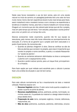 125capítulo 9 - ORÇAMENTO
Neste caso faz-se necessário o uso do bom senso, pois em uma escala
natural no inicio da carreira um paisagista/jardinista terá uma valor de hora
muito menor. Como não tem experiência levará muito mais tempo para fazer,
assim trabalhará mais e receberá menos e com o tempo e as experiências a
tendência é trabalhar menos, pois fará o mesmo trabalho em menos tempo.
Chegará um momento que ele não cobrará pelo tempo que ele fez o projeto,
mas sim pelo tempo que ele levou “com estudos, pesquisas e outros jardins”
para criar um jardim em um tempo tão curto.
Deve-se acrescentar neste orçamento, quando não for sua equipe os
executores, pelo menos mais três horas referentes ao acompanhamento da
execução. É a forma de se garantir que o projeto será bem executado e o
jardim ficará bonito. Os momentos são:
•	 Quando as plantas chegarem à obra. Deve-se verificar se são de
fato as plantas que constam no projeto, para isso é importante que
conste no projeto o nome científico, o porte, e o estado fitossanitá-
rio “saúde da planta”;
•	 Quando os canteiros estiverem delimitados na área e começarem
o plantio com o espaçamento certo;
•	 Quando o jardim estiver pronto, para um toque final, principalmen-
te a limpeza.
Para fazer opção por qual método será escolhido para o cálculo é preciso
fazer uma análise da situação e usar de bom senso.
Execução
Para este cálculo normalmente se faz o levantamento de todo o material
utilizado. Podemos separar em:
•	 Recursos Vegetais: plantas. O valor varia muito quanto a espécie uti-
lizada e quanto ao porte da planta.
•	 Recursos arquitetônicos: pedras, pedriscos, pontes, iluminação, ca-
minhos vasos etc. A qualidade do material e o design determinarão o
preço destes itens.
•	 Preparação do solo: terra, composto orgânico, mineral, defensivos,
maquinarias, etc.
•	 Mão de obra: jardineiros, auxiliares, pedreiros, eletricistas, encana-
 
