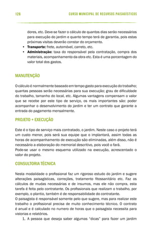 curso municipal de recursos paisagísticos126
dores, etc. Deve-se fazer o cálculo de quantos dias serão necessários
para execução do jardim e quanto tempo terá de garantia, pois estas
próximas visitas deverão constar do orçamento.
•	 Transporte: frete, automóvel, carreto, etc.
•	 Administração: taxa do responsável pela contratação, compra dos
materiais, acompanhamento da obra etc. Esta é uma porcentagem do
valor total dos gastos.
Manutenção
O cálculo é normalmente baseado em tempo gasto para execução do trabalho;
quantas pessoas serão necessárias para sua execução; grau de dificuldade
do trabalho, tamanho do local, etc. Algumas vantagens compensam o valor
que se recebe por este tipo de serviço, os mais importantes são: poder
acompanhar o desenvolvimento do jardim e ter um contrato que garante a
entrada do pagamento mensalmente.
Projeto + Execução
Este é o tipo de serviço mais contratado, o jardim. Neste caso o projeto terá
um custo menor, pois será sua equipe que o implantará, assim todas as
horas de acompanhamento de execução são eliminadas, além disso, não é
necessário a elaboração do memorial descritivo, pois você o fará.
Pode-se usar o mesmo esquema utilizado na execução, acrescentado o
valor do projeto.
Consultoria Técnica
Nesta modalidade o profissional faz um rigoroso estudo do jardim e sugere
alterações paisagísticas, correções, tratamento fitossanitário etc. Faz os
cálculos de mudas necessárias e de insumos, mas ele não compra, esta
tarefa é feita pelo contratante. Os profissionais que realizam o trabalho, por
exemplo, o plantio, também é de responsabilidade do contratante.
O paisagista é responsável somente pelo que sugere, mas para realizar este
trabalho o profissional precisa de muito conhecimento técnico. O contrato
é anual e é calculado no numero de horas que o paisagista necessita para
vistorias e relatórios.
1.	 A pessoa que deseja saber algumas “dicas” para fazer um jardim
 