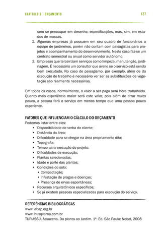 127capítulo 9 - ORÇAMENTO
sem se preocupar em desenho, especificações, mas, sim, em estu-
dos de massas.
2.	 Algumas empresas já possuem em seu quadro de funcionários a
equipe de jardineiros, porém não contam com paisagistas para pro-
jetos e acompanhamento do desenvolvimento. Neste caso faz-se um
contrato semestral ou anual como servidor autônomo.
3.	 Empresas que terceirizam serviços como limpeza, manutenção, jardi-
nagem. É necessário um consultor que avalie se o serviço está sendo
bem executado. No caso de paisagismo, por exemplo, além de da
execução do trabalho é necessário ver ser as substituições de vege-
tação são realmente necessárias.
Em todos os casos, normalmente, o valor a ser pago será hora trabalhada.
Quanto mais experiência maior será este valor, pois além de errar muito
pouco, a pessoa fará o serviço em menos tempo que uma pessoa pouco
experiente.
Fatores que influenciam o cálculo do orçamento
Podemos listar entre eles:
•	 Disponibilidade de verba do cliente;
•	 Distância da área;
•	 Dificuldade para se chegar na área propriamente dita;
•	 Topografia;
•	 Tempo para execução do projeto;
•	 Dificuldades de execução;
•	 Plantas selecionadas;
•	 Idade e porte das plantas;
•	 Condições do solo;
• Compactação;
• Infestação de pragas e doenças;
• Presença de ervas espontâneas;
•	 Recursos arquitetônicos específicos;
•	 Se já existem pessoas especializadas para execução do serviço.
REFERÊNCIAS BIBLIOGRÁFICAS
www. abap.org.br
www. husqvarna.com.br
TUPIASSÚ, Assucena. Da planta ao Jardim. 1ª. Ed. São Paulo: Nobel, 2008
 