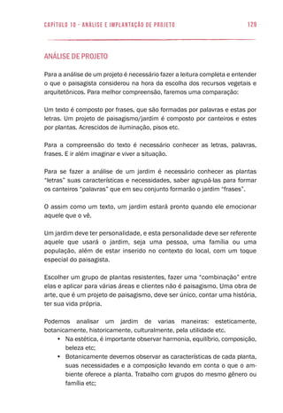 129capítulo 10 - Análise e Implantação de Projeto
Análise de Projeto
Para a análise de um projeto é necessário fazer a leitura completa e entender
o que o paisagista considerou na hora da escolha dos recursos vegetais e
arquitetônicos. Para melhor compreensão, faremos uma comparação:
Um texto é composto por frases, que são formadas por palavras e estas por
letras. Um projeto de paisagismo/jardim é composto por canteiros e estes
por plantas. Acrescidos de iluminação, pisos etc.
Para a compreensão do texto é necessário conhecer as letras, palavras,
frases. E ir além imaginar e viver a situação.
Para se fazer a análise de um jardim é necessário conhecer as plantas
“letras” suas características e necessidades, saber agrupá-las para formar
os canteiros “palavras” que em seu conjunto formarão o jardim “frases”.
O assim como um texto, um jardim estará pronto quando ele emocionar
aquele que o vê.
Um jardim deve ter personalidade, e esta personalidade deve ser referente
aquele que usará o jardim, seja uma pessoa, uma família ou uma
população, além de estar inserido no contexto do local, com um toque
especial do paisagista.
Escolher um grupo de plantas resistentes, fazer uma “combinação” entre
elas e aplicar para várias áreas e clientes não é paisagismo. Uma obra de
arte, que é um projeto de paisagismo, deve ser único, contar uma história,
ter sua vida própria.
Podemos analisar um jardim de varias maneiras: esteticamente,
botanicamente, historicamente, culturalmente, pela utilidade etc.
•	 Na estética, é importante observar harmonia, equilíbrio, composição,
beleza etc;
•	 Botanicamente devemos observar as características de cada planta,
suas necessidades e a composição levando em conta o que o am-
biente oferece a planta. Trabalho com grupos do mesmo gênero ou
família etc;
 