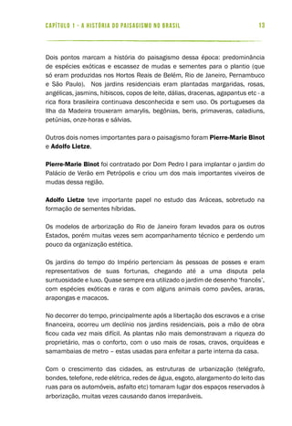 13capítulo 1 - a história do paisagismo no brasil
Dois pontos marcam a história do paisagismo dessa época: predominância
de espécies exóticas e escassez de mudas e sementes para o plantio (que
só eram produzidas nos Hortos Reais de Belém, Rio de Janeiro, Pernambuco
e São Paulo). Nos jardins residenciais eram plantadas margaridas, rosas,
angélicas, jasmins, hibiscos, copos de leite, dálias, dracenas, agapantus etc - a
rica flora brasileira continuava desconhecida e sem uso. Os portugueses da
Ilha da Madeira trouxeram amarylis, begônias, beris, primaveras, caladiuns,
petúnias, onze-horas e sálvias.
Outros dois nomes importantes para o paisagismo foram Pierre-Marie Binot
e Adolfo Lietze.
Pierre-Marie Binot foi contratado por Dom Pedro I para implantar o jardim do
Palácio de Verão em Petrópolis e criou um dos mais importantes viveiros de
mudas dessa região.
Adolfo Lietze teve importante papel no estudo das Aráceas, sobretudo na
formação de sementes híbridas.
Os modelos de arborização do Rio de Janeiro foram levados para os outros
Estados, porém muitas vezes sem acompanhamento técnico e perdendo um
pouco da organização estética.
Os jardins do tempo do Império pertenciam às pessoas de posses e eram
representativos de suas fortunas, chegando até a uma disputa pela
suntuosidade e luxo. Quase sempre era utilizado o jardim de desenho ‘francês’,
com espécies exóticas e raras e com alguns animais como pavões, araras,
arapongas e macacos.
No decorrer do tempo, principalmente após a libertação dos escravos e a crise
financeira, ocorreu um declínio nos jardins residenciais, pois a mão de obra
ficou cada vez mais difícil. As plantas não mais demonstravam a riqueza do
proprietário, mas o conforto, com o uso mais de rosas, cravos, orquídeas e
samambaias de metro – estas usadas para enfeitar a parte interna da casa.
Com o crescimento das cidades, as estruturas de urbanização (telégrafo,
bondes, telefone, rede elétrica, redes de água, esgoto, alargamento do leito das
ruas para os automóveis, asfalto etc) tomaram lugar dos espaços reservados à
arborização, muitas vezes causando danos irreparáveis.
 