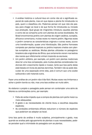 curso municipal de recursos paisagísticos130
•	 A análise histórica e cultural leva em conta não só o significado es-
pecial de cada planta, mas em que época a planta foi introduzida no
país, quem a classificou etc. Podemos pensar em que rota ela pas-
sou para chegar ao local e de que forma foi introduzida ou iniciada
sua produção. Qual grupo de imigrantes introduziu aquelas plantas
e como ela se comporta junto com plantas de outras localidades. No
Brasil encontramos jardins com plantas de origem asiática, européia,
africana e americana, muitas vezes no mesmo jardim. Algumas vezes
o jardim conserva as características originais e outras vezes, ocorre
uma transformação, quase uma hibridização. São jardins franceses
composto por plantas tropicais ou jardins tropicais criados com plan-
tas européias ou asiáticas. Muitas plantas utilizadas no paisagismo
brasileiro são originárias da África, que certamente vieram nos lastros
dos navios que infelizmente vinham trazendo os escravos;
•	 Um jardim utilitário, por exemplo, um jardim com plantas medicinais
deve ter uma boa composição, pois muitas plantas consideradas me-
dicinais têm crescimento rápido e invasor, tanto que boa parte delas
está listada em livros de plantas daninhas. Também não se pode des-
cuidar de uma separação entre elas, pois é comum que uma acabe
sufocando e até matando outra.
Fazer uma análise de um jardim não é tão fácil. Muitas vezes nos limitamos a
achar o jardim bonito ou não, mas uma boa análise vai muito além.
Ao elaborar o projeto o paisagista pode pensar em contemplar uma série de
fatores ou combinações como, por exemplo:
•	 Falta de verba impediu que a compra de plantas com porte maior ou
mais adequadas;
•	 O gosto e as necessidades do cliente levou a escolhas daquelas
espécies;
•	 As condições ambientais difíceis reduziram o número de espécies
que poderiam se adaptar ao local.
Uma boa parte da análise é muito subjetiva, principalmente o gosto, mas
quando se analisa pelo agrupamento de plantas e suas necessidades, pode-
se perceber qual a intimidade do paisagista com as plantas.
 