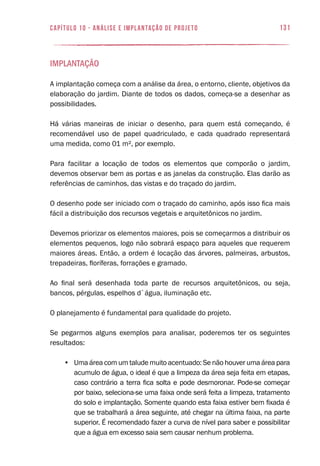 131capítulo 10 - Análise e Implantação de Projeto
Implantação
A implantação começa com a análise da área, o entorno, cliente, objetivos da
elaboração do jardim. Diante de todos os dados, começa-se a desenhar as
possibilidades.
Há várias maneiras de iniciar o desenho, para quem está começando, é
recomendável uso de papel quadriculado, e cada quadrado representará
uma medida, como 01 m², por exemplo.
Para facilitar a locação de todos os elementos que comporão o jardim,
devemos observar bem as portas e as janelas da construção. Elas darão as
referências de caminhos, das vistas e do traçado do jardim.
O desenho pode ser iniciado com o traçado do caminho, após isso fica mais
fácil a distribuição dos recursos vegetais e arquitetônicos no jardim.
Devemos priorizar os elementos maiores, pois se começarmos a distribuir os
elementos pequenos, logo não sobrará espaço para aqueles que requerem
maiores áreas. Então, a ordem é locação das árvores, palmeiras, arbustos,
trepadeiras, floríferas, forrações e gramado.
Ao final será desenhada toda parte de recursos arquitetônicos, ou seja,
bancos, pérgulas, espelhos d`água, iluminação etc.
O planejamento é fundamental para qualidade do projeto.
Se pegarmos alguns exemplos para analisar, poderemos ter os seguintes
resultados:
•	 Uma área com um talude muito acentuado: Se não houver uma área para
acumulo de água, o ideal é que a limpeza da área seja feita em etapas,
caso contrário a terra fica solta e pode desmoronar. Pode-se começar
por baixo, seleciona-se uma faixa onde será feita a limpeza, tratamento
do solo e implantação. Somente quando esta faixa estiver bem fixada é
que se trabalhará a área seguinte, até chegar na última faixa, na parte
superior. É recomendado fazer a curva de nível para saber e possibilitar
que a água em excesso saia sem causar nenhum problema.
 
