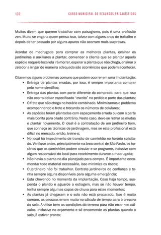 curso municipal de recursos paisagísticos132
Muitos dizem que querem trabalhar com paisagismo, pois é uma profissão
zen. Muito se engana quem pensa isso, talvez com alguns anos de trabalho e
depois de ter passado por alguns apuros não ocorram mais surpresas.
Acordar de madrugada para comprar as melhores plantas, ensinar os
jardineiros e auxiliares a plantar, convencer o cliente que se plantar aquela
espécie naquele local ela irá morrer, esperar a planta que não chega, ensinar o
zelador a irrigar de maneira adequada são ocorrências que podem acontecer.
Citaremos alguns problemas comuns que podem ocorrer em uma implantação:
•	 Entrega de plantas erradas, por isso, é sempre importante comprar
pelo nome científico;
•	 Entrega das plantas com porte diferente do comprado, para que isso
não ocorra deixar especificado “escrito” no pedido o porte das plantas;
•	 O frete que não chega no horário combinado. Minimizamos o problema
acompanhando o frete e trocando os números de celulares;
•	 As espécies foram plantadas com espaçamento errado ou com a parte
mais bonita para o lado contrário. Neste caso, deve-se retirar as mudas
e plantar novamente. O ideal é a contratação de um jardineiro bom,
que conheça as técnicas de jardinagem, mas se este profissional está
difícil no mercado, então, treine-o;
•	 No local há impedimento de transito de caminhão no horário solicita-
do. Verifique antes, principalmente na área central de São Paulo, os ho-
rários que os caminhões podem circular e se programe, inclusive com
algum responsável do local para recebimento durante a madrugada;
•	 Não havia a planta no dia planejado para compra. É importante enco-
mendar todo material necessário, isso minimiza os riscos;
•	 O jardineiro não foi trabalhar. Contrate jardineiros de confiança e te-
nha sempre alguns disponíveis para alguma emergência;
•	 Esta chovendo no momento da implantação. Caso haja tempo, sus-
penda o plantio e aguarde a estiagem, mas se não houver tempo,
tenha sempre algumas capas de chuva para estes momentos;
•	 As plantas já chegaram e o solo não está preparado. Isso é muito
comum, as pessoas erram muito no cálculo de tempo para o preparo
do solo. Analise bem as condições do terreno para não errar nos cál-
culos, inclusive no orçamento e só encomende as plantas quando o
solo já estiver pronto;
 