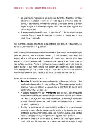 133capítulo 10 - Análise e Implantação de Projeto
•	 Os jardineiros necessitam se alimentar durante o trabalho. Verifique
sempre se há local próximo que venda água e alimento. Caso não
tenha, é importante recomendar que os jardineiros levem a alimen-
tação e água, e é bom o paisagista levar também para alguém que
tenha esquecido;
•	 A terra que chegou está cheia de “batatinha”, bulbos e sementes ger-
minado. Compre terra de produtor conhecido e idôneo, vale a pena
pedir terra peneirada.
Por melhor que seja o projeto, se a implantação não for bem feita dificilmente
teremos um trabalho com qualidade.
Infelizmentepoucasempresastêmmão-de-obraqualificadaparaimplantação,
pois os profissionais envolvidos neste tipo de trabalho raramente são
capacitados o suficiente e via de regra são muito mal remunerados. Logo
que eles começam a aprender o serviço abandonam a empresa e abrem
seu próprio negócio. Porém o conhecimento necessário vai muito além de
saber plantar (o que nem sempre eles sabem, principalmente para espécies
que necessitam de um pouco mais de cuidado), é necessário também
conhecimento sobre solo, cálculos, estética, tratamento humano, etc.
Quais são os profissionais envolvidos:
•	 Produtor de plantas: é necessário conhecer bons produtores, pois a
qualidade das plantas é importantíssima. Algumas pessoas vendem
plantas, mas nem sabem a procedência e acontece da planta apre-
sentar algum tipo de doença;
•	 A pessoa responsável pelo transporte das plantas, pois frequente-
mente observamos problemas relacionados com falta de cuidados na
retirada, colocação em veículos não adequados e entrega do material
em horários não acertados. Muitas plantas são perdidas por quebra
de torrão e ponteiro;
•	 Auxiliar de jardinagem: alguns requisitos são básicos – algum conhe-
cimento e estar aberto para aprender mais, organização, boa apre-
sentação (principalmente relacionado a higiene), delicadeza, pontua-
lidade, honestidade e, principalmente, o gosto pelas plantas;
•	 Jardineiro: além das qualidades do auxiliar de jardinagem, saber li-
dar/cuidar das ferramentas, ter conhecimento técnico sobre a vege-
 