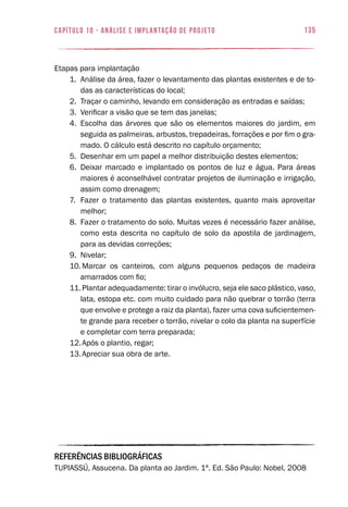 135capítulo 10 - Análise e Implantação de Projeto
Etapas para implantação
1.	 Análise da área, fazer o levantamento das plantas existentes e de to-
das as características do local;
2.	 Traçar o caminho, levando em consideração as entradas e saídas;
3.	 Verificar a visão que se tem das janelas;
4.	 Escolha das árvores que são os elementos maiores do jardim, em
seguida as palmeiras, arbustos, trepadeiras, forrações e por fim o gra-
mado. O cálculo está descrito no capítulo orçamento;
5.	 Desenhar em um papel a melhor distribuição destes elementos;
6.	 Deixar marcado e implantado os pontos de luz e água. Para áreas
maiores é aconselhável contratar projetos de iluminação e irrigação,
assim como drenagem;
7.	 Fazer o tratamento das plantas existentes, quanto mais aproveitar
melhor;
8.	 Fazer o tratamento do solo. Muitas vezes é necessário fazer análise,
como esta descrita no capítulo de solo da apostila de jardinagem,
para as devidas correções;
9.	 Nivelar;
10.	Marcar os canteiros, com alguns pequenos pedaços de madeira
amarrados com fio;
11.	Plantar adequadamente: tirar o invólucro, seja ele saco plástico, vaso,
lata, estopa etc. com muito cuidado para não quebrar o torrão (terra
que envolve e protege a raiz da planta), fazer uma cova suficientemen-
te grande para receber o torrão, nivelar o colo da planta na superfície
e completar com terra preparada;
12.	Após o plantio, regar;
13.	Apreciar sua obra de arte.
REFERÊNCIAS BIBLIOGRÁFICAS
TUPIASSÚ, Assucena. Da planta ao Jardim. 1ª. Ed. São Paulo: Nobel, 2008
 