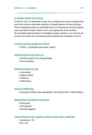 137capítulo 11 - LEGISLAÇÃO
O HOMEM COMO SER SOCIAL
O homem vive em sociedade e para que a relação entre seus componentes
ocorra de maneira ordenada e pacífica, o Estado elabora normas jurídicas.
O termo legislação pode ser entendido como um conjunto de normas jurídicas
acerca de determinada matéria. Lei é uma espécie de norma jurídica.
As atividades desenvolvidas no Paisagismo estão sujeitas a um conjunto de
normas que devem ser conhecidas pelos profissionais envolvidos no tema.
A INSTITUCIONALIZAÇÃO DO PODER
• Chefe → Instituição (paz social, ordem).
SIGNIFICADO DA PALAVRA LEI
• Sentido amplo. Ex: lei da gravidade;
• Norma jurídica.
INTERPRETAÇÃO DE LEIS
• Gramatical;
• Lógica (razão);
• Histórica;
• Sistemática.
DIREITO AMBIENTAL
• Evolução no Brasil: fase desregrada - fase fragmentária - fase holística.
PRINCÍPIOS DO DIREITO AMBIENTAL
• Precaução
• Participação
• Poluidor-pagador
CONFERÊNCIAS DAS NAÇÕES UNIDAS SOBRE MEIO AMBIENTE
• Estocolmo / 72
• Rio / 92
 