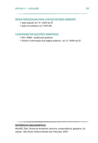 139capítulo 11 - LEGISLAÇÃO
MEIOS PROCESSUAIS PARA A DEFESA DO MEIO AMBIENTE
• Ação popular art. 5º. LXXIII da CF
• Ação civil pública: Lei 7.347/85
A SOCIEDADE EM QUESTÕES AMBIENTAIS
• EIA / RIMA - audiências públicas
• Direito à informação dos órgãos públicos - art. 5º. XXXIII da CF.
REFERÊNCIAS BIBLIOGRÁFICAS
MILARÉ, Édis. Direito do Ambiente: doutrina, jurisprudência, glossário. 5a
edição - São Paulo: Editora Revista dos Tribunais, 2007.
 