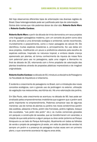 curso municipal de recursos paisagísticos14
Até hoje observamos diferentes tipos de arborização nas diversas regiões do
Brasil. Essa heterogeneidade pode ser justificada pelo tipo de colonização.
Outros dois nomes que não podemos deixar de citar são: Roberto Burle Marx
e Roberto Coelho Cardoso.
Roberto Burle Marx a partir da década de trinta demonstrou em seus projetos
uma linguagem paisagística moderna, com um conceito de jardim como obra
de arte, somado a uma dimensão ecológica e ambiental, sendo reconhecido,
mundialmente e possivelmente, como o maior paisagista do século XX. Ele
identificou muitas espécies brasileiras e, principalmente, fez uso delas em
seus projetos, modificando um pouco a preferência absoluta pela escolha de
espécies exóticas. Inspirado na natureza tropical, e embora desde criança
apaixonado por plantas, só tomou conhecimento da riqueza da nossa flora
com potencial para uso no paisagismo, após uma viagem a Alemanha no
final da década de 20, retornando com o firme propósito de valorização das
plantas brasileiras através de propostas plásticas imprevisíveis e de inegável
originalidade.
RobertoCoelhoCardosonadécadade50,introduziuadisciplinadePaisagismo
na Faculdade de Arquitetura e Urbanismo.
É evidente o crescimento do paisagismo no Brasil, com a introdução dos novos
conceitos ecológicos, com o grande uso da jardinagem no exterior, utilização
da vegetação nos restaurantes, escritórios etc. Há uma valorização dos jardins.
Em São Paulo, este crescimento se acentuou na década de 90. Isso pode ser
sinalizado pelos empreendimentos imobiliários que sugerem que o jardim será
parte importante no empreendimento. Podemos comprovar isso de algumas
maneiras: uso de nomes de plantas ou jardins nos novos condomínios (jardim
das azaléias, pássaros e flores, jardim dos franceses, jardins ingleses, bosque
dos eucaliptos, “Les jardin des jardin” etc.); os muitos comerciais gravados
em parques; a construção de sacadas, que se transformaram em varandas; a
citação de que está próximo a algum parque ou área verde (próximo ao Parque
Ibirapuera ou ao lado do Parque Aclimação). Atualmente em todos os folhetos
de venda o projeto de paisagismo já existe, em volta do plantão de vendas há
sempre um jardim e a presença do paisagista muitas vezes vem em primeiro
plano, o que raramente acontecia há alguns anos atrás.
 