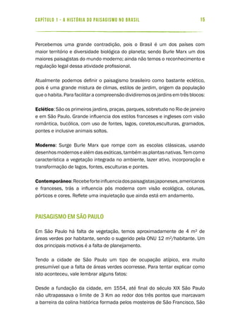 15capítulo 1 - a história do paisagismo no brasil
Percebemos uma grande contradição, pois o Brasil é um dos países com
maior território e diversidade biológica do planeta; sendo Burle Marx um dos
maiores paisagistas do mundo moderno; ainda não temos o reconhecimento e
regulação legal dessa atividade profissional.
Atualmente podemos definir o paisagismo brasileiro como bastante eclético,
pois é uma grande mistura de climas, estilos de jardim, origem da população
que o habita. Para facilitar a compreensão dividiremos os jardins em três blocos:
Eclético: São os primeiros jardins, praças, parques, sobretudo no Rio de janeiro
e em São Paulo. Grande influencia dos estilos franceses e ingleses com visão
romântica, bucólica, com uso de fontes, lagos, coretos,esculturas, gramados,
pontes e inclusive animais soltos.
Moderno: Surge Burle Marx que rompe com as escolas clássicas, usando
desenhos modernos e além das exóticas, também as plantas nativas. Tem como
característica a vegetação integrada no ambiente, lazer ativo, incorporação e
transformação de lagos, fontes, esculturas e pontes.
Contemporâneo:Recebeforteinfluenciadospaisagistasjaponeses,americanos
e franceses, trás a influencia pós moderna com visão ecológica, colunas,
pórticos e cores. Reflete uma inquietação que ainda está em andamento.
Paisagismo em São Paulo
Em São Paulo há falta de vegetação, temos aproximadamente de 4 m² de
áreas verdes por habitante, sendo o sugerido pela ONU 12 m²/habitante. Um
dos principais motivos é a falta de planejamento.
Tendo a cidade de São Paulo um tipo de ocupação atípico, era muito
presumível que a falta de áreas verdes ocorresse. Para tentar explicar como
isto aconteceu, vale lembrar alguns fatos:
Desde a fundação da cidade, em 1554, até final do século XIX São Paulo
não ultrapassava o limite de 3 Km ao redor dos três pontos que marcavam
a barreira da colina histórica formada pelos mosteiros de São Francisco, São
 