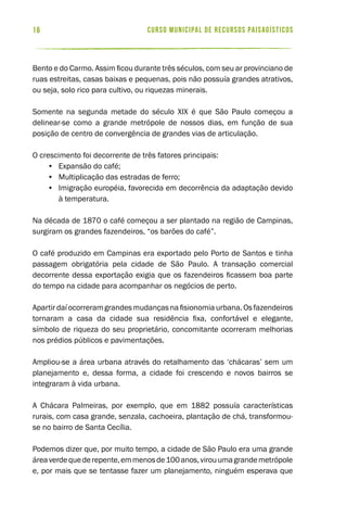 curso municipal de recursos paisagísticos16
Bento e do Carmo. Assim ficou durante três séculos, com seu ar provinciano de
ruas estreitas, casas baixas e pequenas, pois não possuía grandes atrativos,
ou seja, solo rico para cultivo, ou riquezas minerais.
Somente na segunda metade do século XIX é que São Paulo começou a
delinear-se como a grande metrópole de nossos dias, em função de sua
posição de centro de convergência de grandes vias de articulação.
O crescimento foi decorrente de três fatores principais:
•	 Expansão do café;
•	 Multiplicação das estradas de ferro;
•	 Imigração européia, favorecida em decorrência da adaptação devido
à temperatura.
Na década de 1870 o café começou a ser plantado na região de Campinas,
surgiram os grandes fazendeiros, “os barões do café”.
O café produzido em Campinas era exportado pelo Porto de Santos e tinha
passagem obrigatória pela cidade de São Paulo. A transação comercial
decorrente dessa exportação exigia que os fazendeiros ficassem boa parte
do tempo na cidade para acompanhar os negócios de perto.
Apartir daí ocorreram grandes mudanças na fisionomia urbana. Os fazendeiros
tornaram a casa da cidade sua residência fixa, confortável e elegante,
símbolo de riqueza do seu proprietário, concomitante ocorreram melhorias
nos prédios públicos e pavimentações.
Ampliou-se a área urbana através do retalhamento das ‘chácaras’ sem um
planejamento e, dessa forma, a cidade foi crescendo e novos bairros se
integraram à vida urbana.
A Chácara Palmeiras, por exemplo, que em 1882 possuía características
rurais, com casa grande, senzala, cachoeira, plantação de chá, transformou-
se no bairro de Santa Cecília.
Podemos dizer que, por muito tempo, a cidade de São Paulo era uma grande
áreaverdequederepente,emmenosde100anos,virouumagrandemetrópole
e, por mais que se tentasse fazer um planejamento, ninguém esperava que
 
