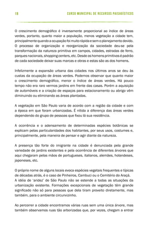 curso municipal de recursos paisagísticos18
O crescimento demográfico é inversamente proporcional ao índice de áreas
verdes, portanto, quanto maior a população, menos vegetação a cidade tem,
principalmente quando a ocupação foi muito rápida e sem o planejamento devido.
O processo de organização e reorganização da sociedade deu-se pela
transformação da natureza primitiva em campos, cidades, estradas de ferro,
parques nacionais, shopping centers, etc. Desde os homens primitivos é padrão
de cada sociedade deixar suas marcas e obras e estas são as dos homens.
Infelizmente a expansão urbana das cidades nos últimos anos se deu às
custas da ocupação de áreas verdes. Podemos observar que quanto maior
o crescimento demográfico, menor o índice de áreas verdes. Há pouco
tempo não era raro vermos jardins em frente das casas. Porém a aquisição
de automóveis e a criação de espaços para estacionamento ou abrigo vêm
diminuindo ou eliminando as áreas plantadas.
A vegetação em São Paulo varia de acordo com a região da cidade e com
a época em que foram urbanizadas. É nítida a diferença das áreas verdes
dependendo do grupo de pessoas que fixou lá sua residência.
A ocorrência e o adensamento de determinadas espécies botânicas se
explicam pelas particularidades dos habitantes, por seus usos, costumes e,
principalmente, pela maneira de pensar e agir diante da natureza.
A presença tão forte do imigrante na cidade é denunciada pela grande
variedade de jardins existentes e pela ocorrência de diferentes árvores que
aqui chegaram pelas mãos de portugueses, italianos, alemães, holandeses,
japoneses, etc.
O próprio nome de alguns locais evoca espécies vegetais frequentes e típicas
de décadas atrás, é o caso de Pinheiros, Cambuci ou o Cemitério do Araçá.
A idéia de ‘aridez’ de São Paulo não se estende a todas as situações da
urbanização existente. Formações excepcionais de vegetação têm grande
significado não só para pessoas que dela tiram proveito diretamente, mas
também, para o ambiente circunvizinho.
Ao percorrer a cidade encontramos várias ruas sem uma única árvore, mas
também observamos ruas tão arborizadas que, por vezes, chegam a entrar
 