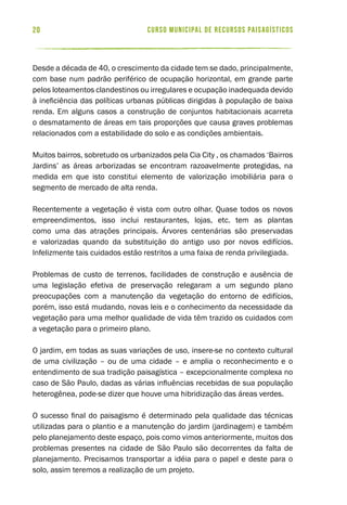 curso municipal de recursos paisagísticos20
Desde a década de 40, o crescimento da cidade tem se dado, principalmente,
com base num padrão periférico de ocupação horizontal, em grande parte
pelos loteamentos clandestinos ou irregulares e ocupação inadequada devido
à ineficiência das políticas urbanas públicas dirigidas à população de baixa
renda. Em alguns casos a construção de conjuntos habitacionais acarreta
o desmatamento de áreas em tais proporções que causa graves problemas
relacionados com a estabilidade do solo e as condições ambientais.
Muitos bairros, sobretudo os urbanizados pela Cia City , os chamados ‘Bairros
Jardins’ as áreas arborizadas se encontram razoavelmente protegidas, na
medida em que isto constitui elemento de valorização imobiliária para o
segmento de mercado de alta renda.
Recentemente a vegetação é vista com outro olhar. Quase todos os novos
empreendimentos, isso inclui restaurantes, lojas, etc. tem as plantas
como uma das atrações principais. Árvores centenárias são preservadas
e valorizadas quando da substituição do antigo uso por novos edifícios.
Infelizmente tais cuidados estão restritos a uma faixa de renda privilegiada.
Problemas de custo de terrenos, facilidades de construção e ausência de
uma legislação efetiva de preservação relegaram a um segundo plano
preocupações com a manutenção da vegetação do entorno de edifícios,
porém, isso está mudando, novas leis e o conhecimento da necessidade da
vegetação para uma melhor qualidade de vida têm trazido os cuidados com
a vegetação para o primeiro plano.
O jardim, em todas as suas variações de uso, insere-se no contexto cultural
de uma civilização – ou de uma cidade – e amplia o reconhecimento e o
entendimento de sua tradição paisagística – excepcionalmente complexa no
caso de São Paulo, dadas as várias influências recebidas de sua população
heterogênea, pode-se dizer que houve uma hibridização das áreas verdes.
O sucesso final do paisagismo é determinado pela qualidade das técnicas
utilizadas para o plantio e a manutenção do jardim (jardinagem) e também
pelo planejamento deste espaço, pois como vimos anteriormente, muitos dos
problemas presentes na cidade de São Paulo são decorrentes da falta de
planejamento. Precisamos transportar a idéia para o papel e deste para o
solo, assim teremos a realização de um projeto.
 