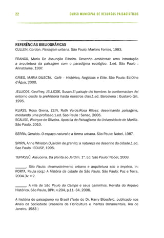 curso municipal de recursos paisagísticos22
REFERÊNCIAS BIBLIOGRÁFICAS
CULLEN, Gordon. Paisagem urbana. São Paulo: Martins Fontes, 1983.
FRANCO, Maria De Assunção Ribeiro. Desenho ambiental: uma introdução
a arquitetura da paisagem com o paradigma ecológico. 1.ed. São Paulo :
Annablume, 1997.
GRIEG, MARIA DILECTA. Café – Histórico, Negócios e Elite. São Paulo: Ed.Olho
d’Água, 2000.
JELLICOE, Geoffrey, JELLICOE, Susan.El paisaje del hombre: la conformacion del
entorno desde la prehistoria hasta nuestros dias.1.ed. Barcelona : Gustavo Gili,
1995.
KLIASS, Rosa Grena, ZEIN, Ruth Verde.Rosa Kliass: desenhando paisagens,
moldando uma profissao.1.ed. Sao Paulo : Senac, 2006.
SCALISE, Walnyce de Oliveira. Apostila de Paisagismo da Universidade de Marília.
São Paulo, 2010.
SERRA, Geraldo. O espaço natural e a forma urbana. São Paulo: Nobel, 1987.
SPIRN, Anne Whiston.O jardim de granito: a natureza no desenho da cidade.1.ed.
Sao Paulo : EDUSP, 1995.
TUPIASSÚ, Assucena. Da planta ao Jardim. 1ª. Ed. São Paulo: Nobel, 2008
______. São Paulo: desenvolvimento urbano e arquitetura sob o Império. In:
PORTA, Paula (org.) A história da cidade de São Paulo. São Paulo: Paz e Terra,
2004.3v. v.2.
______. A vila de São Paulo do Campo e seus caminhos. Revista do Arquivo
Histórico. São Paulo, DPH, v.204, p.11- 34, 2006.
A história do paisagismo no Brasil (Texto do Dr. Harry Blossfeld, publicado nos
Anais da Sociedade Brasileira de Floricultura e Plantas Ornamentais, Rio de
Janeiro, 1983 )
 