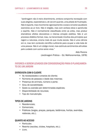 25capítulo 2 - levantamento de dados
“Jardinagem não é mero divertimento, embora componha recreação com
suas alegrias, expectativas e, de vez em quando, uma pitada de frustração.
Não é esporte, mas movimenta vigorosamente o corpo e envolve saudáveis
exercícios ao ar livre. Não é religião, mas com certeza eleva e aprofunda
o espírito. Não é normalmente classificada entre as artes, mas produz
dramáticos efeitos decorativos e intensa emoção estética. Não é um
processo didático formal, mas, na transmissão intuitiva dos princípios que
regem a natureza, ensina mais do que muita escola. Não é uma ciência
em si, mas tem conteúdo científico suficiente para ocupar a vida toda de
uma pessoa. Não é um código moral, mas estimula sentimentos altruístas
pelo cuidado com outros seres vivos.”
Aldo Pereira
(Jardinagem Prática – Ed. Melhoramentos, 1978)
Fatores a Serem Levados em Consideração para o Planejamen-
to de um Jardim
Entrevista com o cliente
•	 As necessidades e anseios do cliente;
•	 Números de pessoas e idade das mesmas;
•	 Presença de animais, número e porte;
•	 Grau de sociabilidade;
•	 Gosto ou aversão por determinadas espécies;
•	 Disponibilidade de recursos;
•	 Tipo de manutenção.
Tipos de jardins
•	 Residenciais;
•	 Comerciais;
•	 Públicos (largos, praças, parques, botânicos, hortos, avenidas,
rodovias, etc.).
Quanto ao acesso
•	 Particular;
•	 Restrito (escolas, clubes, hospitais, etc.);
•	 Livre.
 