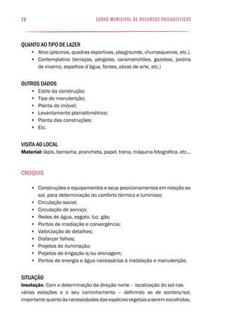 26 curso municipal de recursos paisagísticos
Quanto ao tipo de lazer
•	 Ativo (piscinas, quadras esportivas, playgrounds, churrasqueiras, etc.).
•	 Contemplativo (terraços, pérgolas, caramanchões, gazebos, jardins
de inverno, espelhos d’água, fontes, obras de arte, etc.)
Outros dados
•	 Estilo da construção;
•	 Tipo de manutenção;
•	 Planta do imóvel;
•	 Levantamento planialtimétrico;
•	 Planta das construções;
•	 Etc.
Visita ao local
Material: lápis, borracha, prancheta, papel, trena, máquina fotográfica, etc...
Croquis
•	 Construções e equipamentos e seus posicionamentos em relação ao
sol, para determinação do conforto térmico e luminoso;
•	 Circulação social;
•	 Circulação de serviço;
•	 Redes de água, esgoto, luz, gás;
•	 Pontos de irradiação e convergência;
•	 Valorização de detalhes;
•	 Disfarçar falhas;
•	 Projetos de iluminação;
•	 Projetos de Irrigação e/ou drenagem;
•	 Pontos de energia e água necessários à instalação e manutenção.
Situação
Insolação: Com a determinação da direção norte – localização do sol nas
várias estações e o seu caminhamento – definindo as de sombra/sol,
importantequantoàsnecessidadesdasespéciesvegetaisaseremescolhidas.
 