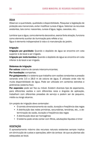 34 curso municipal de recursos paisagísticos
Água
Observar a quantidade, qualidade e disponibilidade. Pesquisar a legislação de
proteção aos mananciais, evitar modificar cursos d’água. Valorizar os recursos
existentes, tais como: nascentes, cursos d’água, lagos, cascatas, etc..
Lembrar que a água, como elemento decorativo, exerce forte atração, funciona
como elemento auxiliar de iluminação pois reflete a luz.
Água é elemento indispensável à vida e à manutenção do jardim.
Irrigação
Irrigação por gravidade: Quando o depósito de água se encontra em cota
superior à do local a ser irrigado.
Irrigação por moto-bombas: Quando o depósito de água se encontra em cota
inferior à do local a ser irrigado.
Sistemas de irrigação
Por sulcos: sistema de canais intercomunicantes;
Por inundação: comportas;
Por gotejamento: é o sistema que trabalha com vazões constantes e pressão
variando ente 3.5 e 28.0 m de coluna de água. É utilizado onde não há
muita disponibilidade de água. Pode ser utilizado em canteiros estreitos e
jardineiras (sistema fixo);
Por aspersão: pode ser fixo ou móvel. Existem diversos tipo de aspersores,
para diferentes vazões e com diferentes raios e ângulos de aplicação,
trabalham com diferentes pressões de serviço e podem ser de pequeno,
médio ou longo alcance.
Um projeto de irrigação deve contemplar:
•	 O correto dimensionamento da vazão, duração e freqüência das regas
•	 A distribuição das redes primárias, secundárias, terciárias, etc., a de-
terminação da vazão, duração e freqüência das regas
•	 A distribuição deve ser homogênea
•	 O sistema pode ainda contar com filtros, adubações líquidas e timer
Vegetação
O aproveitamento máximo dos recursos naturais existentes sempre implica
em diminuição de custos e operações; além da certeza de que as plantas são
adequadas ao local.
 