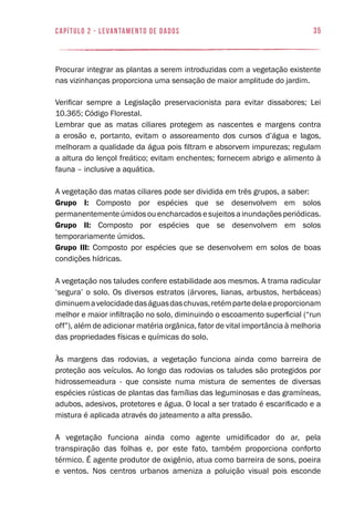 35capítulo 2 - levantamento de dados
Procurar integrar as plantas a serem introduzidas com a vegetação existente
nas vizinhanças proporciona uma sensação de maior amplitude do jardim.
Verificar sempre a Legislação preservacionista para evitar dissabores; Lei
10.365; Código Florestal.
Lembrar que as matas ciliares protegem as nascentes e margens contra
a erosão e, portanto, evitam o assoreamento dos cursos d’água e lagos,
melhoram a qualidade da água pois filtram e absorvem impurezas; regulam
a altura do lençol freático; evitam enchentes; fornecem abrigo e alimento à
fauna – inclusive a aquática.
A vegetação das matas ciliares pode ser dividida em três grupos, a saber:
Grupo I: Composto por espécies que se desenvolvem em solos
permanentementeúmidosouencharcadosesujeitosainundaçõesperiódicas.
Grupo II: Composto por espécies que se desenvolvem em solos
temporariamente úmidos.
Grupo III: Composto por espécies que se desenvolvem em solos de boas
condições hídricas.
A vegetação nos taludes confere estabilidade aos mesmos. A trama radicular
‘segura’ o solo. Os diversos estratos (árvores, lianas, arbustos, herbáceas)
diminuemavelocidadedaságuasdaschuvas,retémpartedelaeproporcionam
melhor e maior infiltração no solo, diminuindo o escoamento superficial (“run
off”), além de adicionar matéria orgânica, fator de vital importância à melhoria
das propriedades físicas e químicas do solo.
Às margens das rodovias, a vegetação funciona ainda como barreira de
proteção aos veículos. Ao longo das rodovias os taludes são protegidos por
hidrossemeadura - que consiste numa mistura de sementes de diversas
espécies rústicas de plantas das famílias das leguminosas e das gramíneas,
adubos, adesivos, protetores e água. O local a ser tratado é escarificado e a
mistura é aplicada através do jateamento a alta pressão.
A vegetação funciona ainda como agente umidificador do ar, pela
transpiração das folhas e, por este fato, também proporciona conforto
térmico. É agente produtor de oxigênio, atua como barreira de sons, poeira
e ventos. Nos centros urbanos ameniza a poluição visual pois esconde
 