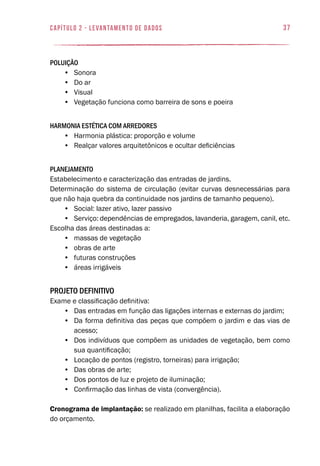 37capítulo 2 - levantamento de dados
Poluição
•	 Sonora
•	 Do ar
•	 Visual
•	 Vegetação funciona como barreira de sons e poeira
Harmonia estética com arredores
•	 Harmonia plástica: proporção e volume
•	 Realçar valores arquitetônicos e ocultar deficiências
Planejamento
Estabelecimento e caracterização das entradas de jardins.
Determinação do sistema de circulação (evitar curvas desnecessárias para
que não haja quebra da continuidade nos jardins de tamanho pequeno).
•	 Social: lazer ativo, lazer passivo
•	 Serviço: dependências de empregados, lavanderia, garagem, canil, etc.
Escolha das áreas destinadas a:
•	 massas de vegetação
•	 obras de arte
•	 futuras construções
•	 áreas irrigáveis
Projeto Definitivo
Exame e classificação definitiva:
•	 Das entradas em função das ligações internas e externas do jardim;
•	 Da forma definitiva das peças que compõem o jardim e das vias de
acesso;
•	 Dos indivíduos que compõem as unidades de vegetação, bem como
sua quantificação;
•	 Locação de pontos (registro, torneiras) para irrigação;
•	 Das obras de arte;
•	 Dos pontos de luz e projeto de iluminação;
•	 Confirmação das linhas de vista (convergência).
Cronograma de implantação: se realizado em planilhas, facilita a elaboração
do orçamento.
 