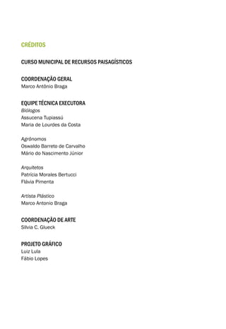 créditos
curso municipal de recursos paisagísticos
coordenação geral
Marco Antônio Braga
equipe técnica executora
Biólogos
Assucena Tupiassú
Maria de Lourdes da Costa
Agrônomos
Oswaldo Barreto de Carvalho
Mário do Nascimento Júnior
Arquitetos
Patrícia Morales Bertucci
Flávia Pimenta
Artista Plástico
Marco Antonio Braga
Coordenação de arte
SIlvia C. Glueck
Projeto gráfico
Luiz Lula
Fábio Lopes
 