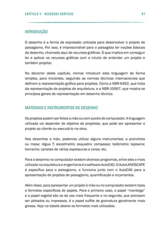 41capítulo 3 - RECURSOS GRÁFICOS
Introdução
O desenho é a forma de expressão utilizada para desenvolver o projeto de
paisagismo. Por isso, é imprescindível para o paisagista ter noções básicas
de desenho, chamado aqui de recursos gráficos. O que implica em conseguir
ler e aplicar os recursos gráficos com o intuito de entender um projeto e
também projetar.
No decorrer deste capítulo, iremos introduzir esta linguagem de forma
simples, para iniciantes, seguindo as normas técnicas internacionais que
definem a representação gráfica para projetos. Como a NBR-6492, que trata
da representação de projetos de arquitetura, e a NBR-10067, que mostra os
princípios gerais de representação em desenho técnico.
Materiais e instrumentos de desenho
Os projetos podem ser feitos a mão ou com auxilio do computador. A linguagem
utilizada vai depender do objetivo do projetista, que pode ser apresentar o
projeto ao cliente ou executá-lo na obra.
Nos desenhos a mão, podemos utilizar alguns instrumentos: a prancheta
ou mesa; régua T; escalímetro; esquadro; compasso; bolômetro; lapiseira;
borracha; canetas de várias espessuras e cores; etc.
Para o desenho no computador existem diversos programas, entre eles o mais
utilizado na arquitetura e engenharia é o software AutoCAD. O AutoLANDSCAPE
é específico para o paisagismo, e funciona junto com o AutoCAD para a
apresentação de projetos de paisagismo, quantificação e orçamentos.
Além disso, para apresentar um projeto à mão ou no computador existem tipos
e formatos específicos de papéis. Para o primeiro caso, o papel “manteiga”
e o papel vegetal são os de uso mais frequente e no segundo, que precisam
ser plotados ou impressos, é o papel sulfite de gramatura geralmente mais
grossa. Veja na tabela abaixo os formatos mais utilizados:
 