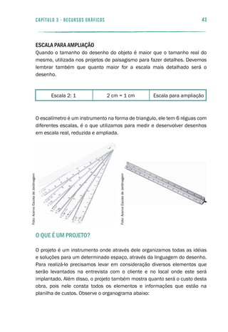 Escala para ampliação2 cm = 1 cmEscala 2: 1
43capítulo 3 - RECURSOS GRÁFICOS
Escala para ampliação
Quando o tamanho do desenho do objeto é maior que o tamanho real do
mesmo, utilizada nos projetos de paisagismo para fazer detalhes. Devemos
lembrar também que quanto maior for a escala mais detalhado será o
desenho.
O escalímetro é um instrumento na forma de triangulo, ele tem 6 réguas com
diferentes escalas, é o que utilizamos para medir e desenvolver desenhos
em escala real, reduzida e ampliada.
O que é um projeto?
O projeto é um instrumento onde através dele organizamos todas as idéias
e soluções para um determinado espaço, através da linguagem do desenho.
Para realizá-lo precisamos levar em consideração diversos elementos que
serão levantados na entrevista com o cliente e no local onde este será
implantado. Além disso, o projeto também mostra quanto será o custo desta
obra, pois nele consta todos os elementos e informações que estão na
planilha de custos. Observe o organograma abaixo:
Foto:AcervoEscoladeJardinagem
Foto:AcervoEscoladeJardinagem
 