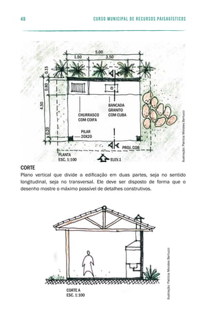 Corte
Plano vertical que divide a edificação em duas partes, seja no sentido
longitudinal, seja no transversal. Ele deve ser disposto de forma que o
desenho mostre o máximo possível de detalhes construtivos.
corte a
esc. 1:100
48 curso municipal de recursos paisagísticos
0.20
4.50
0.800.15
churrasco
com coifa
pilar
20x20
bancada
granito
com cuba
5.00
3.501.50
planta
esc. 1:100 elev.1
proj. cob
Ilustração:PatríciaMoralesBertucci
Ilustração:PatríciaMoralesBertucci
 