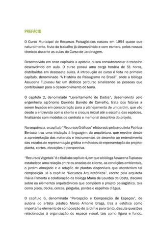 PREFÁCIO
O Curso Municipal de Recursos Paisagísticos nasceu em 1994 quase que
naturalmente, fruto do trabalho já desenvolvido e com esmero, pelos nossos
técnicos durante as aulas do Curso de Jardinagem.
Desenvolvido em onze capítulos a apostila busca consubstanciar o trabalho
desenvolvido em aula. O curso possui uma carga horária de 51 horas,
distribuídas em dezessete aulas. A introdução ao curso é feita no primeiro
capítulo, denominado “A História do Paisagismo no Brasil”, onde a bióloga
Assucena Tupiassu faz um didático percurso sinalizando as pessoas que
contribuíram para o desenvolvimento do tema.
O capítulo 2, denominado “Levantamento de Dados”, desenvolvido pelo
engenheiro agrônomo Oswaldo Barreto de Carvalho, trata dos fatores a
serem levados em consideração para o planejamento de um jardim, que vão
desde a entrevista com o cliente e croquis inicial até a escolha das espécies,
finalizando com modelos de contrato e memorial descritivo do projeto.
Na sequência, o capítulo “Recursos Gráficos” elaborado pela arquiteta Patrícia
Bertucci traz uma iniciação à linguagem da arquitetura, que envolve desde
a apresentação dos materiais e instrumentos de desenho ao entendimento
das escalas de representação gráfica e métodos de representação do projeto:
planta, cortes, elevações e perspectiva.
“RecursosVegetais”éotítulodocapítulo4,emqueabiólogaAssucenaTupiassu
estabelece uma relação entre os anseios do cliente, as condições ambientais,
o jardim almejado e a relação de plantas disponíveis que atenderiam tal
composição. Já o capítulo “Recursos Arquitetônicos”, escrito pela arquiteta
Flávia Pimenta e colaboração da bióloga Maria de Lourdes da Costa, discorre
sobre os elementos arquitetônicos que compõem o projeto paisagístico, tais
como pisos, decks, cercas, pérgulas, pontes e espelhos d’água.
O capítulo 6, denominado “Percepção e Composição de Espaços”, de
autoria do artista plástico Marco Antonio Braga, traz a estética como
importante elemento de composição do jardim e para tanto, discute questões
relacionadas à organização do espaço visual, tais como figura e fundo,
 