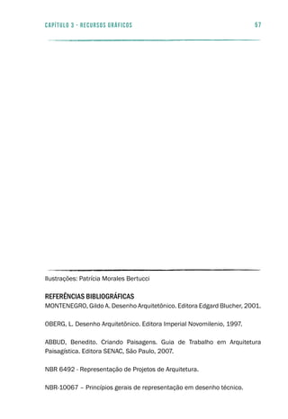 57capítulo 3 - RECURSOS GRÁFICOS
Ilustrações: Patrícia Morales Bertucci
REFERÊNCIAS BIBLIOGRÁFICAS
MONTENEGRO, Gildo A. Desenho Arquitetônico. Editora Edgard Blucher, 2001.
OBERG, L. Desenho Arquitetônico. Editora Imperial Novomilenio, 1997.
ABBUD, Benedito. Criando Paisagens. Guia de Trabalho em Arquitetura
Paisagística. Editora SENAC, São Paulo, 2007.
NBR 6492 - Representação de Projetos de Arquitetura.
NBR-10067 – Princípios gerais de representação em desenho técnico.
 