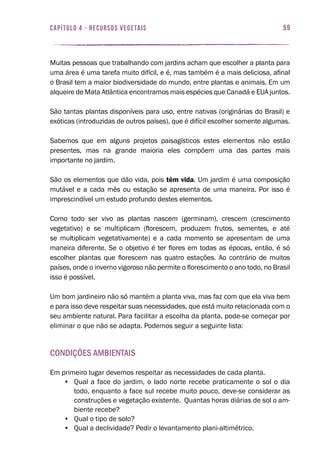 59capítulo 4 - RECURSOS VEGETAIS
Muitas pessoas que trabalhando com jardins acham que escolher a planta para
uma área é uma tarefa muito difícil, e é, mas também é a mais deliciosa, afinal
o Brasil tem a maior biodiversidade do mundo, entre plantas e animais. Em um
alqueire de Mata Atlântica encontramos mais espécies que Canadá e EUA juntos.
São tantas plantas disponíveis para uso, entre nativas (originárias do Brasil) e
exóticas (introduzidas de outros países), que é difícil escolher somente algumas.
Sabemos que em alguns projetos paisagísticos estes elementos não estão
presentes, mas na grande maioria eles compõem uma das partes mais
importante no jardim.
São os elementos que dão vida, pois têm vida. Um jardim é uma composição
mutável e a cada mês ou estação se apresenta de uma maneira. Por isso é
imprescindível um estudo profundo destes elementos.
Como todo ser vivo as plantas nascem (germinam), crescem (crescimento
vegetativo) e se multiplicam (florescem, produzem frutos, sementes, e até
se multiplicam vegetativamente) e a cada momento se apresentam de uma
maneira diferente. Se o objetivo é ter flores em todas as épocas, então, é só
escolher plantas que florescem nas quatro estações. Ao contrário de muitos
países, onde o inverno vigoroso não permite o florescimento o ano todo, no Brasil
isso é possível.
Um bom jardineiro não só mantém a planta viva, mas faz com que ela viva bem
e para isso deve respeitar suas necessidades, que está muito relacionada com o
seu ambiente natural. Para facilitar a escolha da planta, pode-se começar por
eliminar o que não se adapta. Podemos seguir a seguinte lista:
Condições ambientais
Em primeiro lugar devemos respeitar as necessidades de cada planta.
•	 Qual a face do jardim, o lado norte recebe praticamente o sol o dia
todo, enquanto a face sul recebe muito pouco, deve-se considerar as
construções e vegetação existente. Quantas horas diárias de sol o am-
biente recebe?
•	 Qual o tipo de solo?
•	 Qual a declividade? Pedir o levantamento plani-altimétrico.
 