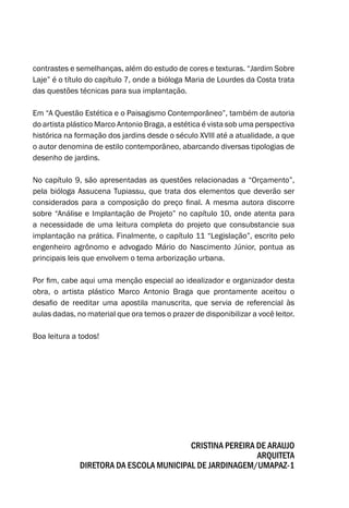 contrastes e semelhanças, além do estudo de cores e texturas. “Jardim Sobre
Laje” é o título do capítulo 7, onde a bióloga Maria de Lourdes da Costa trata
das questões técnicas para sua implantação.
Em “A Questão Estética e o Paisagismo Contemporâneo”, também de autoria
do artista plástico Marco Antonio Braga, a estética é vista sob uma perspectiva
histórica na formação dos jardins desde o século XVIII até a atualidade, a que
o autor denomina de estilo contemporâneo, abarcando diversas tipologias de
desenho de jardins.
No capítulo 9, são apresentadas as questões relacionadas a “Orçamento”,
pela bióloga Assucena Tupiassu, que trata dos elementos que deverão ser
considerados para a composição do preço final. A mesma autora discorre
sobre “Análise e Implantação de Projeto” no capítulo 10, onde atenta para
a necessidade de uma leitura completa do projeto que consubstancie sua
implantação na prática. Finalmente, o capítulo 11 “Legislação”, escrito pelo
engenheiro agrônomo e advogado Mário do Nascimento Júnior, pontua as
principais leis que envolvem o tema arborização urbana.
Por fim, cabe aqui uma menção especial ao idealizador e organizador desta
obra, o artista plástico Marco Antonio Braga que prontamente aceitou o
desafio de reeditar uma apostila manuscrita, que servia de referencial às
aulas dadas, no material que ora temos o prazer de disponibilizar a você leitor.
Boa leitura a todos!
Cristina Pereira de Araujo
Arquiteta
Diretora da Escola Municipal de Jardinagem/UMAPAZ-1
 