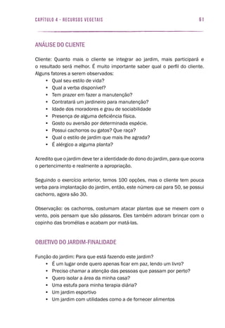 61capítulo 4 - RECURSOS VEGETAIS
Análise do cliente
Cliente: Quanto mais o cliente se integrar ao jardim, mais participará e
o resultado será melhor. É muito importante saber qual o perfil do cliente.
Alguns fatores a serem observados:
•	 Qual seu estilo de vida?
•	 Qual a verba disponível?
•	 Tem prazer em fazer a manutenção?
•	 Contratará um jardineiro para manutenção?
•	 Idade dos moradores e grau de sociabilidade
•	 Presença de alguma deficiência física.
•	 Gosto ou aversão por determinada espécie.
•	 Possui cachorros ou gatos? Que raça?
•	 Qual o estilo de jardim que mais lhe agrada?
•	 É alérgico a alguma planta?
Acredito que o jardim deve ter a identidade do dono do jardim, para que ocorra
o pertencimento e realmente a apropriação.
Seguindo o exercício anterior, temos 100 opções, mas o cliente tem pouca
verba para implantação do jardim, então, este número cai para 50, se possui
cachorro, agora são 30.
Observação: os cachorros, costumam atacar plantas que se mexem com o
vento, pois pensam que são pássaros. Eles também adoram brincar com o
copinho das bromélias e acabam por matá-las.
Objetivo do jardim-finalidade
Função do jardim: Para que está fazendo este jardim?
•	 É um lugar onde quero apenas ficar em paz, lendo um livro?
•	 Preciso chamar a atenção das pessoas que passam por perto?
•	 Quero isolar a área da minha casa?
•	 Uma estufa para minha terapia diária?
•	 Um jardim esportivo
•	 Um jardim com utilidades como a de fornecer alimentos
 