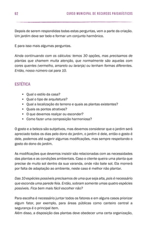 62 curso municipal de recursos paisagísticos
Depois de serem respondidas todas estas perguntas, vem a parte da criação.
Um jardim deve ser belo e formar um conjunto harmônico.
E para isso mais algumas perguntas.
Ainda continuando com os cálculos: temos 30 opções, mas precisamos de
plantas que chamem muita atenção, que normalmente são aquelas com
cores quentes (vermelho, amarelo ou laranja) ou tenham formas diferentes.
Então, nosso número cai para 10.
Estética
•	 Qual o estilo da casa?
•	 Qual o tipo de arquitetura?
•	 Qual a localização do terreno e quais as plantas existentes?
•	 Quais os pontos atrativos?
•	 O que devemos realçar ou esconder?
•	 Como fazer uma composição harmoniosa?
O gosto e a beleza são subjetivos, mas devemos considerar que o jardim será
apreciado todos os dias pelo dono do jardim, o jardim é dele, então o gosto é
dele, podemos até sugerir algumas modificações, mas sempre respeitando o
gosto do dono do jardim.
As modificações que devemos insistir são relacionadas com as necessidades
das plantas e as condições ambientais. Caso o cliente queira uma planta que
precise de muito sol dentro da sua varanda, onde não bate sol. Ela morrerá
por falta de adaptação ao ambiente, neste caso é melhor não plantar.
Das 10 espécies possíveis precisamos de uma que seja alta, pois é necessário
que esconda uma parede feia. Então, sobram somente umas quatro espécies
possíveis. Fica bem mais fácil escolher não?
Para escolha é necessário juntar todos os fatores e em alguns casos priorizar
algum fator, por exemplo, para áreas públicas como canteiro central a
segurança é o principal item.
Além disso, a disposição das plantas deve obedecer uma certa organização,
 