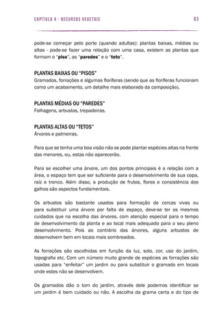 63capítulo 4 - RECURSOS VEGETAIS
pode-se começar pelo porte (quando adultas): plantas baixas, médias ou
altas - pode-se fazer uma relação com uma casa, existem as plantas que
formam o “piso”, as “paredes” e o “teto”.
Plantas baixas ou “pisos”
Gramados, forrações e algumas floríferas (sendo que as floríferas funcionam
como um acabamento, um detalhe mais elaborado da composição).
Plantas médias ou “paredes”
Folhagens, arbustos, trepadeiras.
Plantas altas ou “tetos”
Árvores e palmeiras.
Para que se tenha uma boa visão não se pode plantar espécies altas na frente
das menores, ou, estas não aparecerão.
Para se escolher uma árvore, um dos pontos principais é a relação com a
área, o espaço tem que ser suficiente para o desenvolvimento de sua copa,
raíz e tronco. Além disso, a produção de frutos, flores e consistência dos
galhos são aspectos fundamentais.
Os arbustos são bastante usados para formação de cercas vivas ou
para substituir uma árvore por falta de espaço, deve-se ter os mesmos
cuidados que na escolha das árvores, com atenção especial para o tempo
de desenvolvimento da planta e ao local mais adequado para o seu pleno
desenvolvimento. Pois ao contrário das árvores, alguns arbustos de
desenvolvem bem em locais mais sombreados.
As forrações são escolhidas em função da luz, solo, cor, uso do jardim,
topografia etc. Com um número muito grande de espécies as forrações são
usadas para “enfeitar” um jardim ou para substituir o gramado em locais
onde estes não se desenvolvem.
Os gramados dão o tom do jardim, através dele podemos identificar se
um jardim é bem cuidado ou não. A escolha da grama certa e do tipo de
 