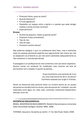 65capítulo 4 - RECURSOS VEGETAIS
•	 Produzem flores, quais as cores?
•	 Quando florescem?
•	 É muito agressiva?
•	 Possibilita um espaço entre a planta e a parede que pode abrigar
insetos e outros animais menores?
•	 Exala perfume?
Árvores
•	 Árvores de pequeno, médio ou grande porte?
•	 Produzem frutos comestíveis?
•	 Tipo de raiz,
•	 Tipo de copa,
•	 Fornecem sombra densa?
Não podemos designar o que um profissional deve fazer, mas é realmente
triste ver pessoas plantando espécies que seguramente irão morrer por não
se adaptarem ao ambiente ou por não serem plantadas adequadamente ou
não receberem a manutenção devida.
O paisagista é um profissional do meio ambiente e tem por dever respeitá-lo.
Quanto menos um ambiente for modificado mais chances ele terá de
permanecer com o projeto. E quanto as plantas...
O que transforma uma semente de 2 cm
em uma linda árvore de 20 m. de altura?
A primeira resposta que surge é: O tempo.
Porém se deixarmos esta semente sobre um armário dentro de um quarto
ela jamais se transformará em árvore, pois ela precisa de “cuidados” que são
traduzidos como água, luz, calor, solo, nutrientes, tratamento fitossanitário,
atenção, amor etc.
REFERÊNCIAS BIBLIOGRÁFICAS
BRASIL. MINISTÉRIO DO MEIO AMBIENTE. Relatório Nacional para a convenção
sobre diversidade biológica. Brasília: MMA, 1998.
TUPIASSÚ, Assucena. Da planta ao Jardim. 1ª. Ed. São Paulo: Nobel, 2008
 