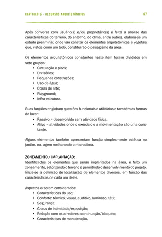 67capítulo 5 - RECURSOS ARQUITETÔNICOS
Após conversa com usuário(s) e/ou proprietário(s) é feita a análise das
características do terreno, do entorno, do clima, entre outros, elabora-se um
estudo preliminar, onde vão constar os elementos arquitetônicos e vegetais
que, vistos como um todo, constituirão o paisagismo da área.
Os elementos arquitetônicos constantes neste item foram divididos em
sete grupos:
•	 Circulação e pisos;
•	 Divisórios;
•	 Pequenas construções;
•	 Uso da água;
•	 Obras de arte;
•	 Playground;
•	 Infra-estrutura.
Suas funções englobam questões funcionais e utilitárias e também as formas
de lazer:
•	 Passivo – desenvolvido sem atividade física.
•	 Ativo – atividades onde o exercício e a movimentação são uma cons-
tante.
Alguns elementos também apresentam função simplesmente estética no
jardim, ou, agem melhorando o microclima.
Zoneamento / Implantação:
Identificados os elementos que serão implantados na área, é feito um
zoneamento, setorizando o terreno e permitindo o desenvolvimento do projeto.
Inicia-se a definição de localização de elementos diversos, em função das
características de cada um deles.
Aspectos a serem considerados:
•	 Características do uso;
•	 Conforto: térmico, visual, auditivo, luminoso, tátil;
•	 Segurança;
•	 Graus de intimidade/exposição;
•	 Relação com os arredores: continuação/bloqueio;
•	 Características de manutenção.
 