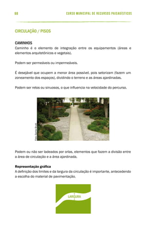 curso municipal de recursos paisagísticos68
Circulação / Pisos
Caminhos
Caminho é o elemento de integração entre os equipamentos (áreas e
elementos arquitetônicos e vegetais).
Podem ser permeáveis ou impermeáveis.
É desejável que ocupem a menor área possível, pois setorizam (fazem um
zoneamento dos espaços), dividindo o terreno e as áreas ajardinadas.
Podem ser retos ou sinuosos, o que influencia na velocidade do percurso.
Podem ou não ser ladeados por orlas, elementos que fazem a divisão entre
a área de circulação e a área ajardinada.
Representação gráfica
A definição dos limites e da largura da circulação é importante, antecedendo
a escolha do material de pavimentação.
largura
Foto:SaritaBrulé
 