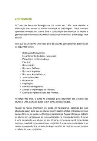 Apresentação
O Curso de Recursos Paisagísticos foi criado em 1994 para atender a
solicitação dos alunos do Curso Municipal de Jardinagem. Todos queriam
aprender a compor um jardim. Teve a colaboração dos técnicos da escola e
grande incentivo do Arquiteto Márcio Valadão (em memória) e do biólogo Vitor
Lucato.
Para que o aluno tenha uma visão geral do assunto, consideramos desenvolver
os seguintes temas:
•	 História do Paisagismo;
•	 Levantamento de dados (pesquisa);
•	 Paisagismo contemporâneo;
•	 Estética;
•	 Composição;
•	 Recursos Gráficos;
•	 Recursos Vegetais;
•	 Recursos Arquitetônicos;
•	 Jardim sobre laje;
•	 Orçamento;
•	 Legislação;
•	 Iluminação de jardins;
•	 Analise e Implantação de Projetos;
•	 Exercício e Apresentação dos Projetos.
Ao longo dos anos, o curso foi adaptado para responder aos anseios dos
alunos e uma a uma as aulas foram sendo acrescentadas.
Apesar de todos chamarem de Curso de Paisagismo, optamos por não
chamá-lo assim para que os alunos não tivessem a falsa impressão de que
após o término do curso, se tornariam paisagistas. Nossa intenção é colocar
os alunos em contato com os meios utilizados na criação do jardim. O curso
é uma introdução, e o aluno, ao seu término, certamente sairá com muitas
dúvidas, mas terá certeza que fazer um jardim é uma coisa muito séria, e se
quiser mesmo adentrar na área terá que estudar, se dedicar e experimentar
a delicia de fazer um jardim.
 
